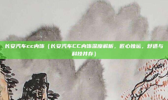 长安汽车cc内饰(长安汽车CC内饰深度解析,匠心独运,舒适与科技并存)