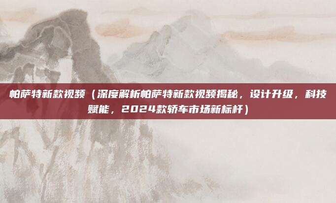 帕萨特新款视频(深度解析帕萨特新款视频揭秘,设计升级,科技赋能,2024款轿车市场新标杆)