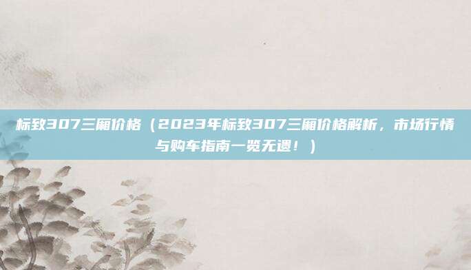 标致307三厢价格(2023年标致307三厢价格解析,市场行情与购车指南一览无遗!)