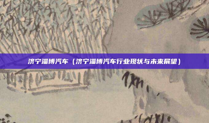 济宁淄博汽车(济宁淄博汽车行业现状与未来展望)