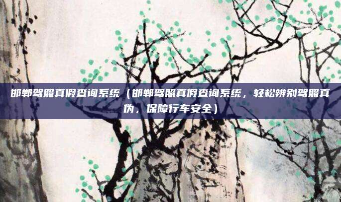 邯郸驾照真假查询系统(邯郸驾照真假查询系统,轻松辨别驾照真伪,保障行车安全)