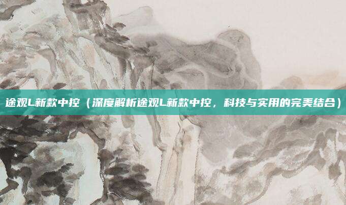 途观L新款中控(深度解析途观L新款中控,科技与实用的完美结合)