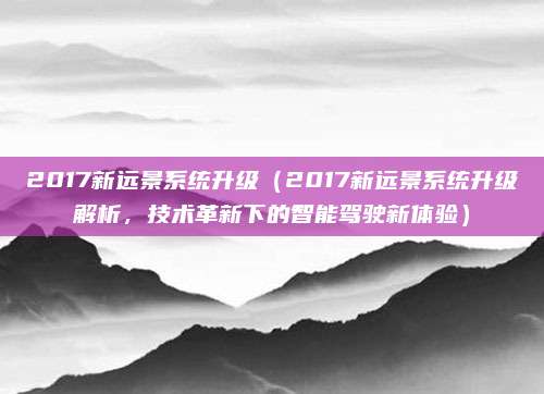 2017新远景系统升级(2017新远景系统升级解析,技术革新下的智能驾驶新体验)