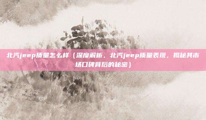 北汽jeep质量怎么样(深度解析,北汽jeep质量表现,揭秘其市场口碑背后的秘密)