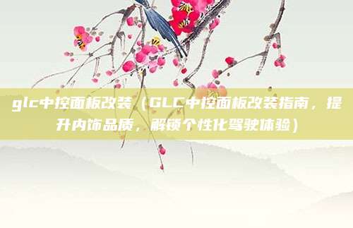 glc中控面板改装(GLC中控面板改装指南,提升内饰品质,解锁个性化驾驶体验)