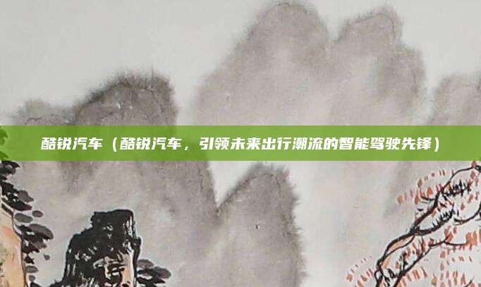 酷锐汽车(酷锐汽车,引领未来出行潮流的智能驾驶先锋)