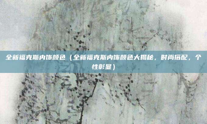 全新福克斯内饰颜色(全新福克斯内饰颜色大揭秘,时尚搭配,个性彰显)