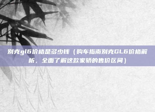别克gl6价格是多少钱(购车指南别克GL6价格解析,全面了解这款家轿的售价区间)