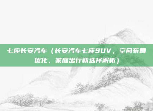 七座长安汽车（长安汽车七座SUV，空间布局优化，家庭出行新选择解析）