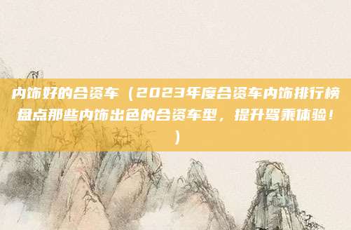 内饰好的合资车(2023年度合资车内饰排行榜盘点那些内饰出色的合资车型,提升驾乘体验!)