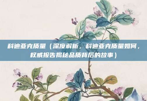 科迪亚克质量(深度解析,科迪亚克质量如何,权威报告揭秘品质背后的故事)