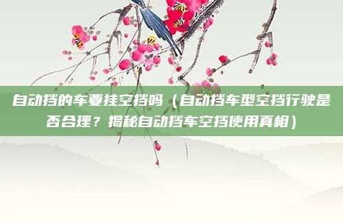 自动挡的车要挂空挡吗(自动挡车型空挡行驶是否合理?揭秘自动挡车空挡使用真相)