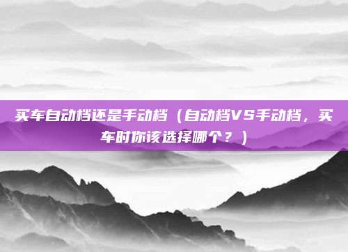 买车自动档还是手动档(自动档VS手动档,买车时你该选择哪个?)