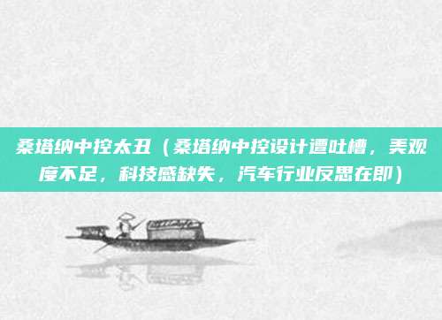 桑塔纳中控太丑(桑塔纳中控设计遭吐槽,美观度不足,科技感缺失,汽车行业反思在即)