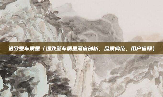 逸致整车质量(逸致整车质量深度剖析,品质典范,用户信赖)