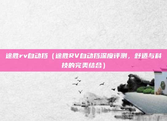 途胜rv自动挡(途胜RV自动挡深度评测,舒适与科技的完美结合)