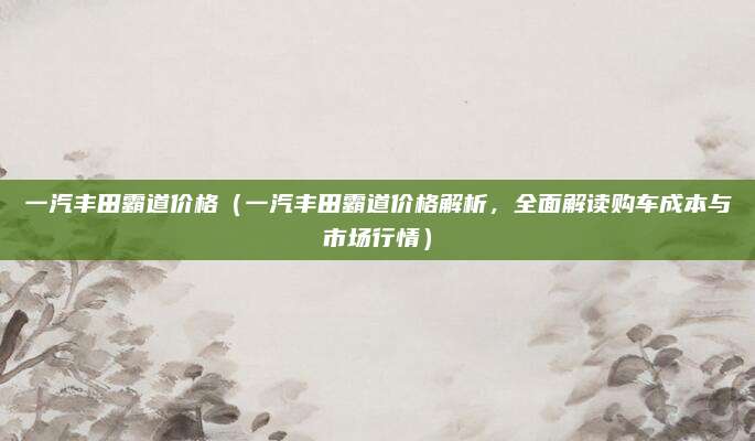 一汽丰田霸道价格(一汽丰田霸道价格解析,全面解读购车成本与市场行情)