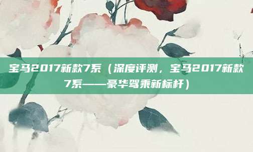 宝马2017新款7系（深度评测，宝马2017新款7系——豪华驾乘新标杆）