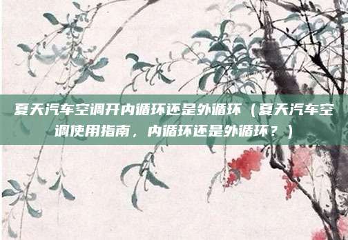 夏天汽车空调开内循环还是外循环（夏天汽车空调使用指南，内循环还是外循环？）