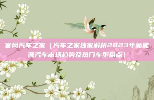 官网汽车之家(汽车之家独家解析2023年新能源汽车市场趋势及热门车型盘点)