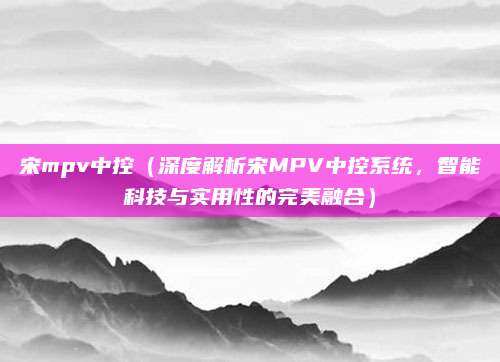 宋mpv中控(深度解析宋MPV中控系统,智能科技与实用性的完美融合)