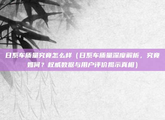 日系车质量究竟怎么样(日系车质量深度解析,究竟如何?权威数据与用户评价揭示真相)