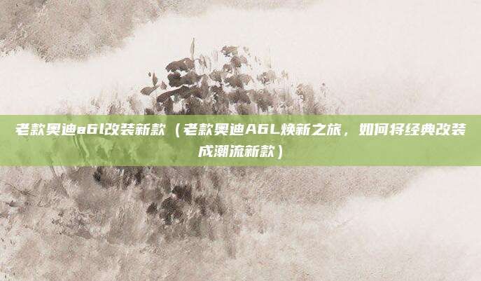 老款奥迪a6l改装新款(老款奥迪A6L焕新之旅,如何将经典改装成潮流新款)