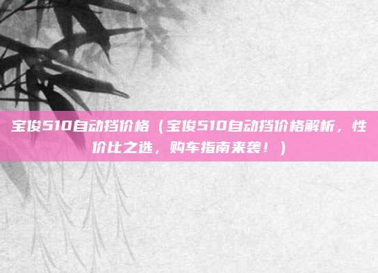 宝俊510自动挡价格(宝俊510自动挡价格解析,性价比之选,购车指南来袭!)