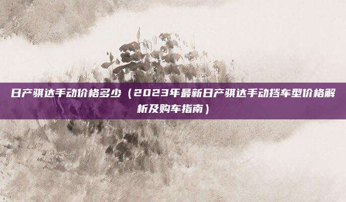 日产骐达手动价格多少(2023年最新日产骐达手动挡车型价格解析及购车指南)