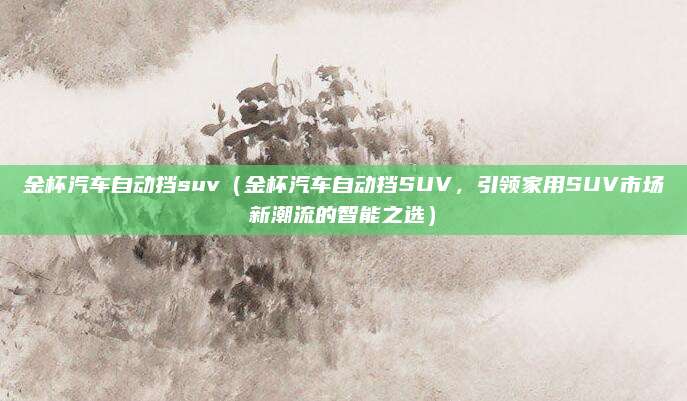 金杯汽车自动挡suv(金杯汽车自动挡SUV,引领家用SUV市场新潮流的智能之选)