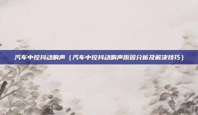 汽车中控抖动响声(汽车中控抖动响声原因分析及解决技巧)