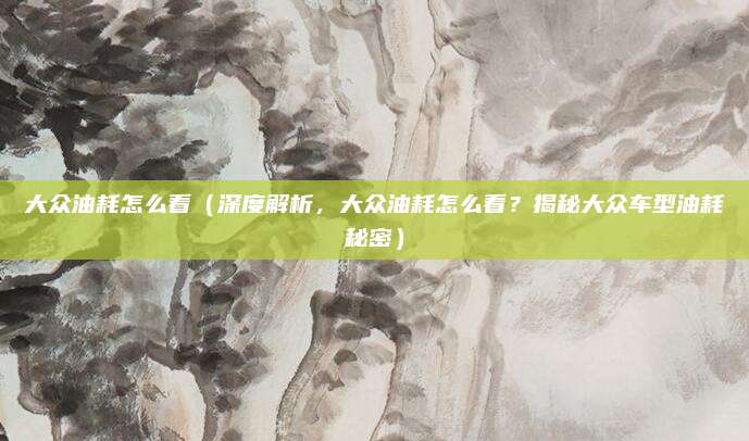 大众油耗怎么看（深度解析，大众油耗怎么看？揭秘大众车型油耗秘密）