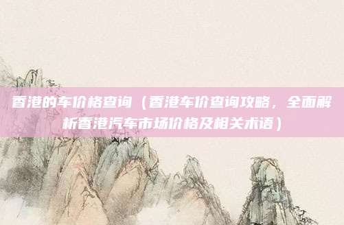 香港的车价格查询(香港车价查询攻略,全面解析香港汽车市场价格及相关术语)