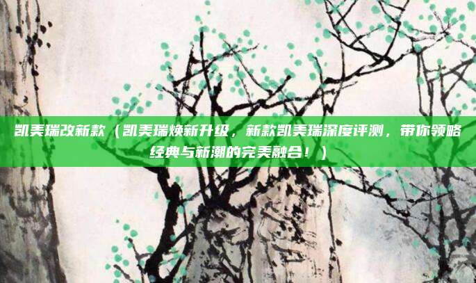 凯美瑞改新款(凯美瑞焕新升级,新款凯美瑞深度评测,带你领略经典与新潮的完美融合!)