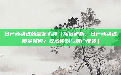 日产新骐达质量怎么样（深度解析，日产新骐达质量如何？权威评测与用户反馈）