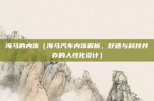 海马的内饰（海马汽车内饰解析，舒适与科技并存的人性化设计）