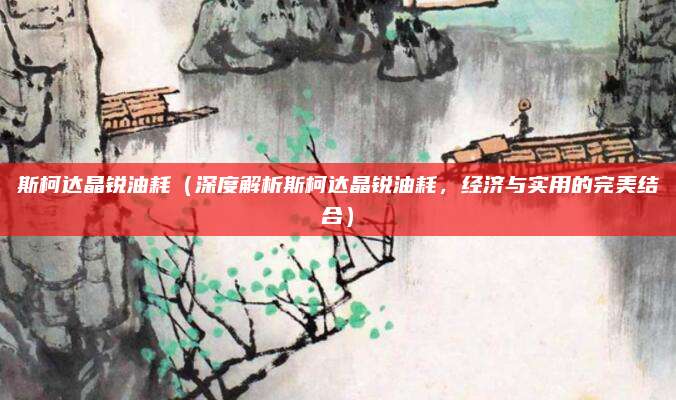 斯柯达晶锐油耗（深度解析斯柯达晶锐油耗，经济与实用的完美结合）