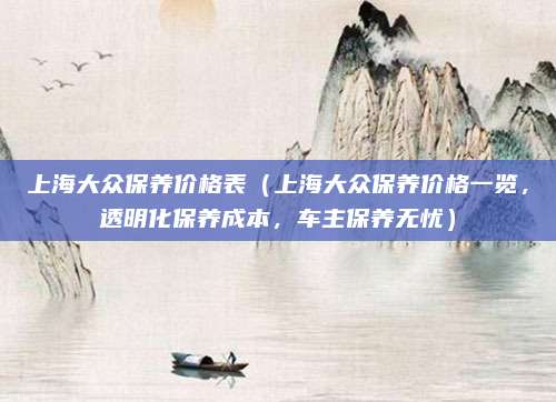 上海大众保养价格表（上海大众保养价格一览，透明化保养成本，车主保养无忧）