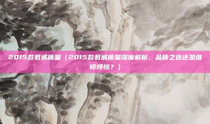 2015款君威质量（2015款君威质量深度解析，品质之选还是维修烦恼？）