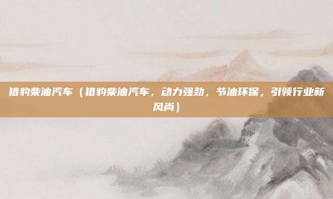 猎豹柴油汽车（猎豹柴油汽车，动力强劲，节油环保，引领行业新风尚）