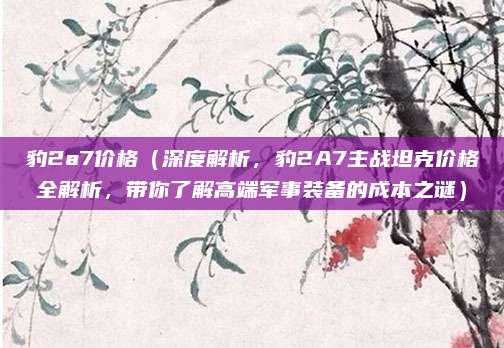 豹2a7价格(深度解析,豹2A7主战坦克价格全解析,带你了解高端军事装备的成本之谜)