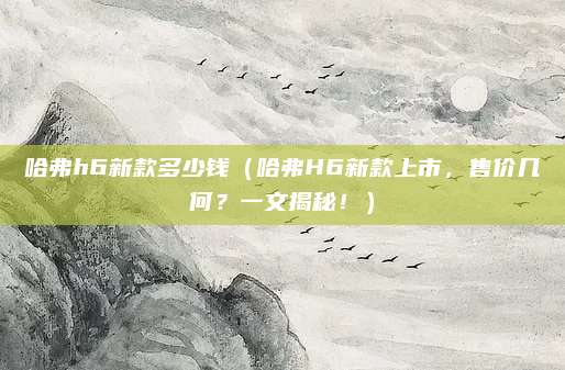哈弗h6新款多少钱（哈弗H6新款上市，售价几何？一文揭秘！）