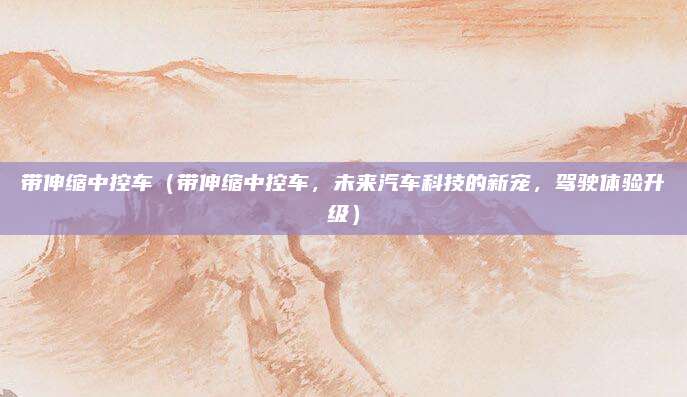 带伸缩中控车（带伸缩中控车，未来汽车科技的新宠，驾驶体验升级）