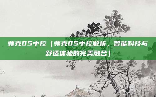 领克05中控（领克05中控解析，智能科技与舒适体验的完美融合）