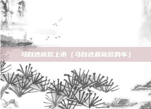 马自达新款上市(马自达最新款的车)