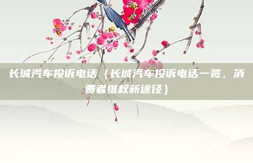 长城汽车投诉电话（长城汽车投诉电话一览，消费者维权新途径）