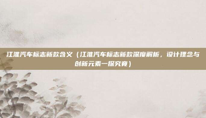 江淮汽车标志新款含义（江淮汽车标志新款深度解析，设计理念与创新元素一探究竟）