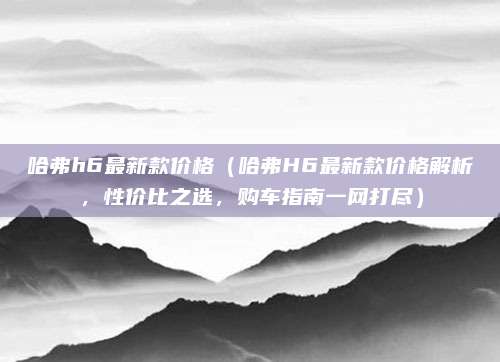 哈弗h6最新款价格（哈弗H6最新款价格解析，性价比之选，购车指南一网打尽）
