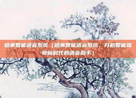 哈弗智能语音系统(哈弗智能语音系统,开启智能驾驶新时代的语音助手)