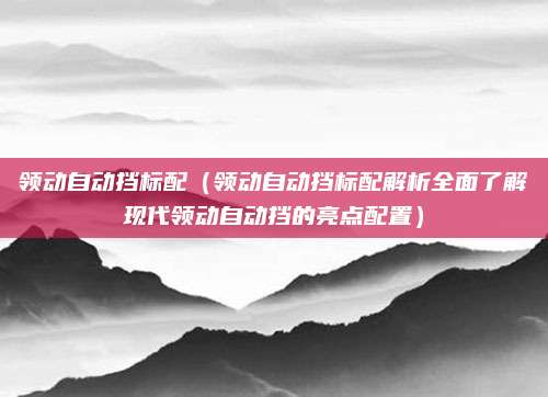 领动自动挡标配（领动自动挡标配解析全面了解现代领动自动挡的亮点配置）